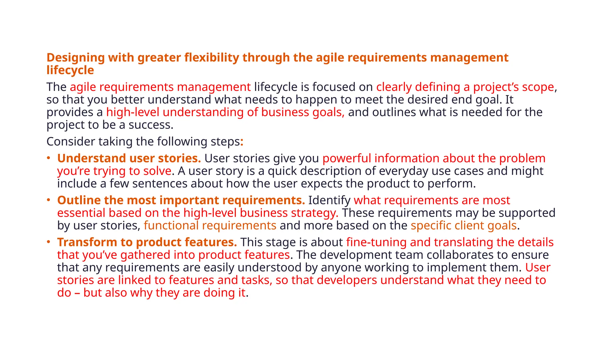 Designing with greater flexibility through the agile requirements management
lifecycle
The agile requirements management lifecycle is focused on clearly defining a project’s scope,
so that you better understand what needs to happen to meet the desired end goal. It
provides a high-level understanding of business goals, and outlines what is needed for the
project to be a success.
Consider taking the following steps:
• Understand user stories. User stories give you powerful information about the problem
you’re trying to solve. A user story is a quick description of everyday use cases and might
include a few sentences about how the user expects the product to perform.
• Outline the most important requirements. Identify what requirements are most
essential based on the high-level business strategy. These requirements may be supported
by user stories, functional requirements and more based on the specific client goals.
• Transform to product features. This stage is about fine-tuning and translating the details
that you’ve gathered into product features. The development team collaborates to ensure
that any requirements are easily understood by anyone working to implement them. User
stories are linked to features and tasks, so that developers understand what they need to
do – but also why they are doing it.
 
