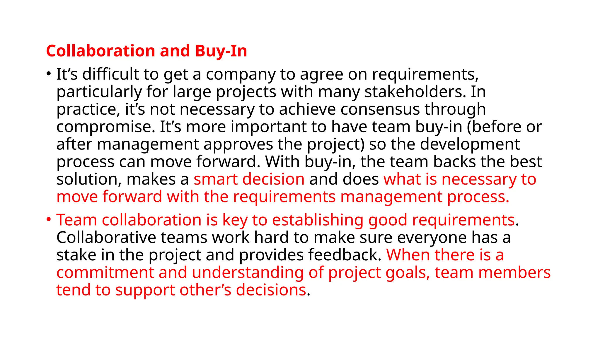 Collaboration and Buy-In
• It’s difficult to get a company to agree on requirements,
particularly for large projects with many stakeholders. In
practice, it’s not necessary to achieve consensus through
compromise. It’s more important to have team buy-in (before or
after management approves the project) so the development
process can move forward. With buy-in, the team backs the best
solution, makes a smart decision and does what is necessary to
move forward with the requirements management process.
• Team collaboration is key to establishing good requirements.
Collaborative teams work hard to make sure everyone has a
stake in the project and provides feedback. When there is a
commitment and understanding of project goals, team members
tend to support other’s decisions.
 