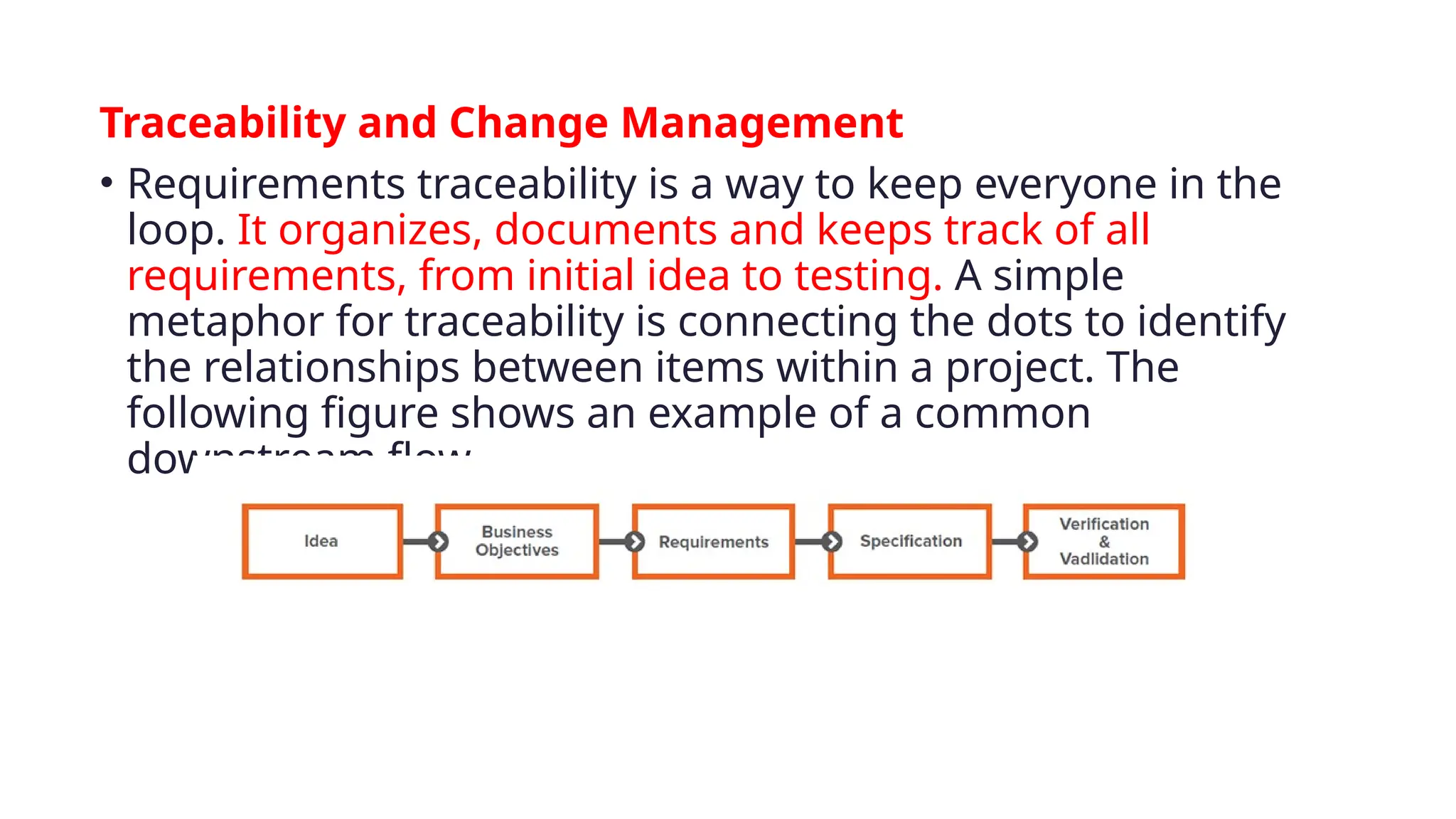 Traceability and Change Management
• Requirements traceability is a way to keep everyone in the
loop. It organizes, documents and keeps track of all
requirements, from initial idea to testing. A simple
metaphor for traceability is connecting the dots to identify
the relationships between items within a project. The
following figure shows an example of a common
downstream flow.
 