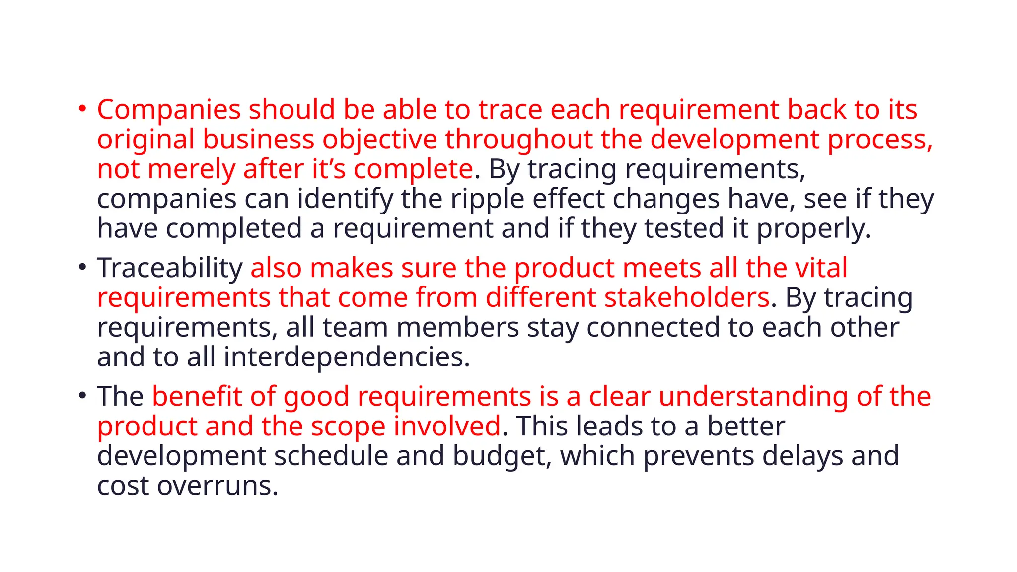 • Companies should be able to trace each requirement back to its
original business objective throughout the development process,
not merely after it’s complete. By tracing requirements,
companies can identify the ripple effect changes have, see if they
have completed a requirement and if they tested it properly.
• Traceability also makes sure the product meets all the vital
requirements that come from different stakeholders. By tracing
requirements, all team members stay connected to each other
and to all interdependencies.
• The benefit of good requirements is a clear understanding of the
product and the scope involved. This leads to a better
development schedule and budget, which prevents delays and
cost overruns.
 