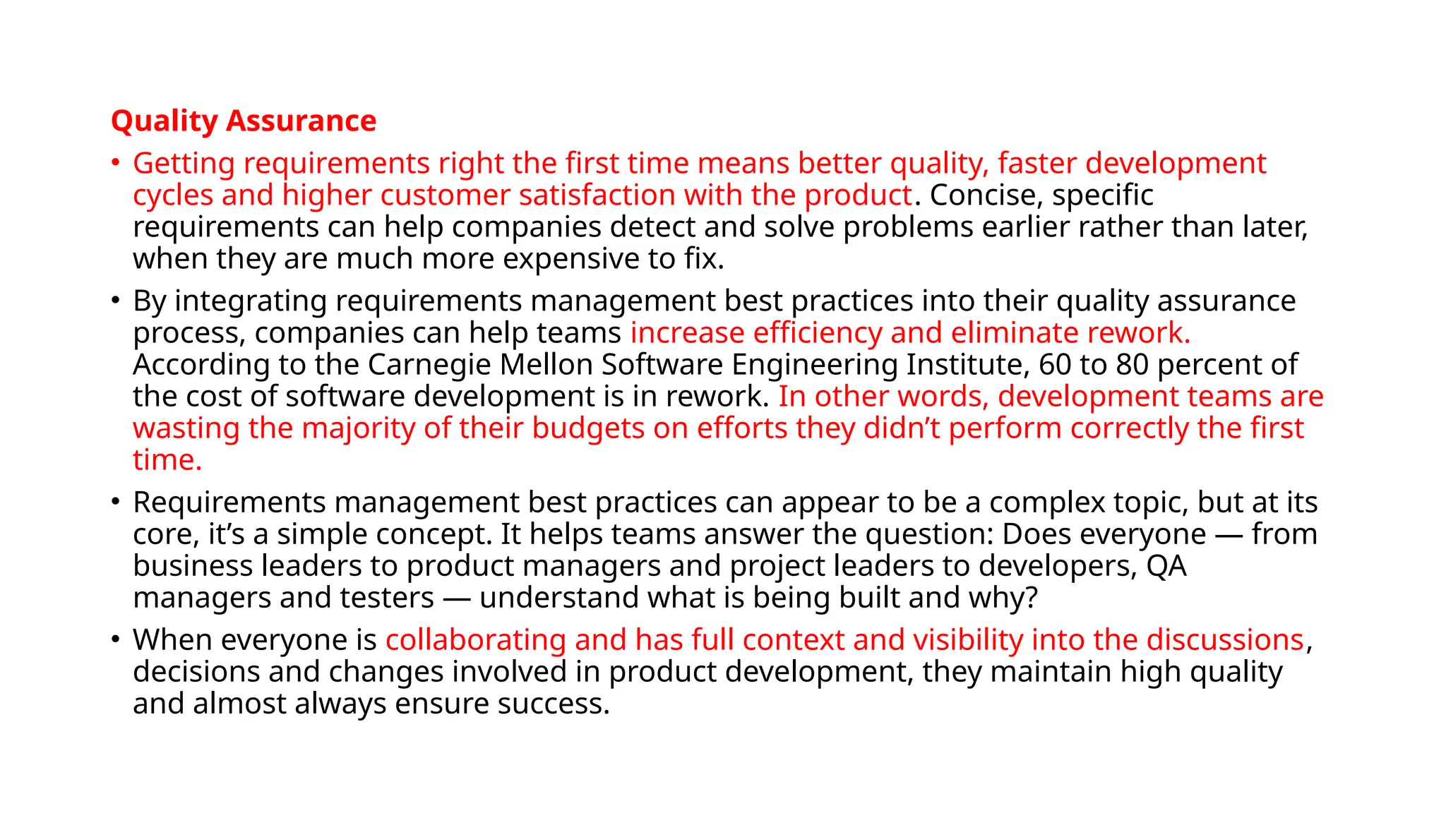 Quality Assurance
• Getting requirements right the first time means better quality, faster development
cycles and higher customer satisfaction with the product. Concise, specific
requirements can help companies detect and solve problems earlier rather than later,
when they are much more expensive to fix.
• By integrating requirements management best practices into their quality assurance
process, companies can help teams increase efficiency and eliminate rework.
According to the Carnegie Mellon Software Engineering Institute, 60 to 80 percent of
the cost of software development is in rework. In other words, development teams are
wasting the majority of their budgets on efforts they didn’t perform correctly the first
time.
• Requirements management best practices can appear to be a complex topic, but at its
core, it’s a simple concept. It helps teams answer the question: Does everyone — from
business leaders to product managers and project leaders to developers, QA
managers and testers — understand what is being built and why?
• When everyone is collaborating and has full context and visibility into the discussions,
decisions and changes involved in product development, they maintain high quality
and almost always ensure success.
 