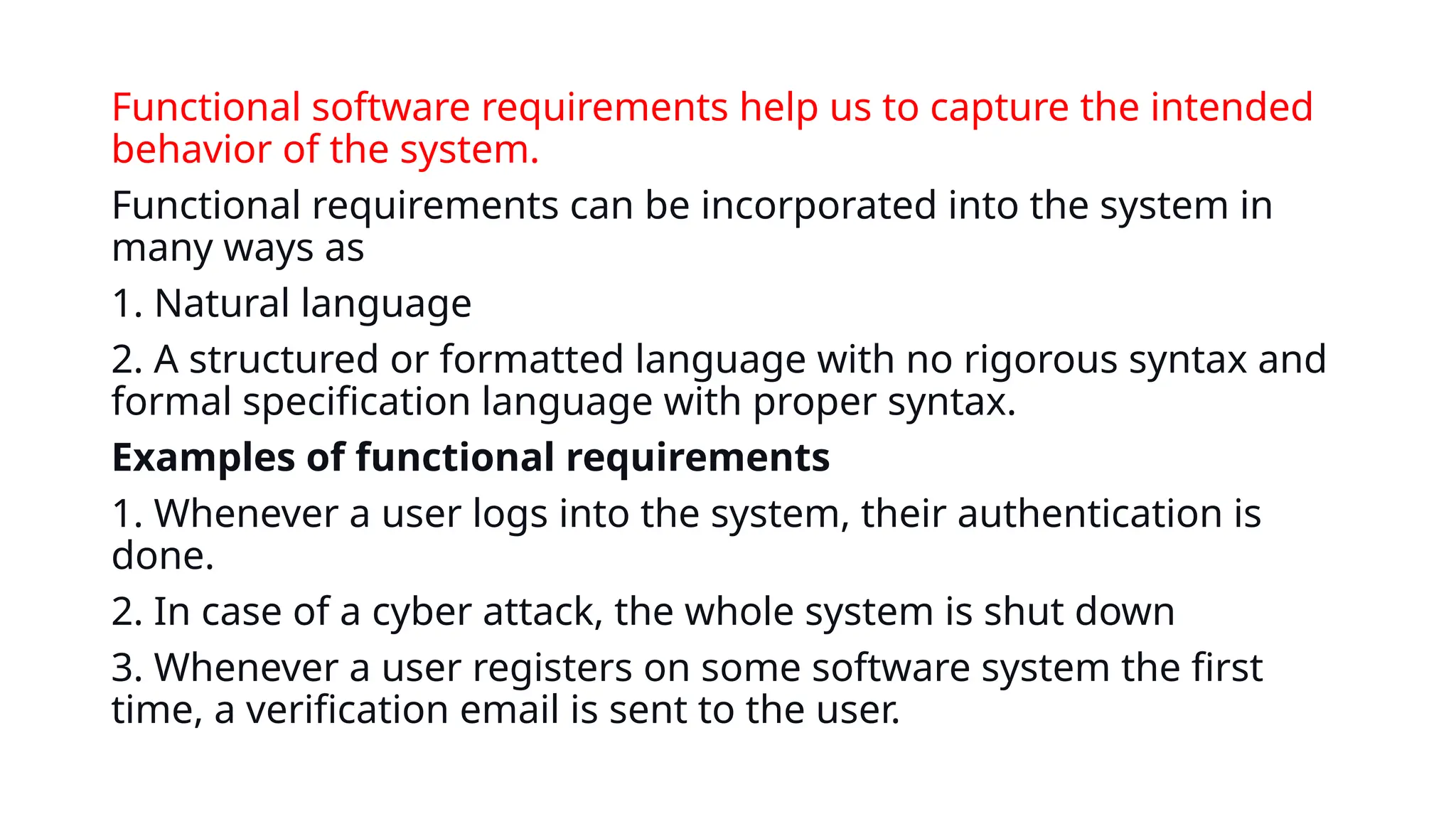 Functional software requirements help us to capture the intended
behavior of the system.
Functional requirements can be incorporated into the system in
many ways as
1. Natural language
2. A structured or formatted language with no rigorous syntax and
formal specification language with proper syntax.
Examples of functional requirements
1. Whenever a user logs into the system, their authentication is
done.
2. In case of a cyber attack, the whole system is shut down
3. Whenever a user registers on some software system the first
time, a verification email is sent to the user.
 