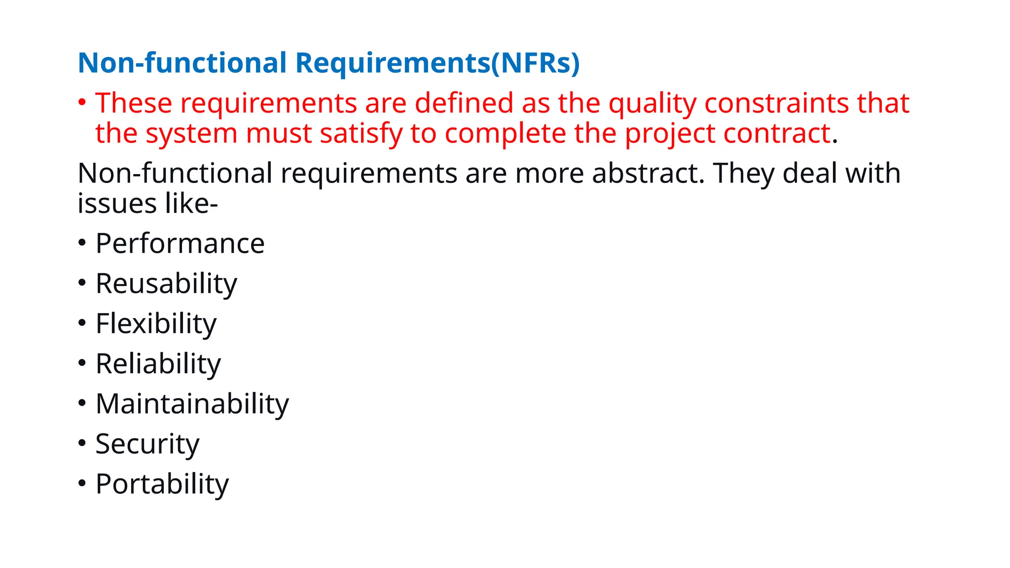 Non-functional Requirements(NFRs)
• These requirements are defined as the quality constraints that
the system must satisfy to complete the project contract.
Non-functional requirements are more abstract. They deal with
issues like-
• Performance
• Reusability
• Flexibility
• Reliability
• Maintainability
• Security
• Portability
 