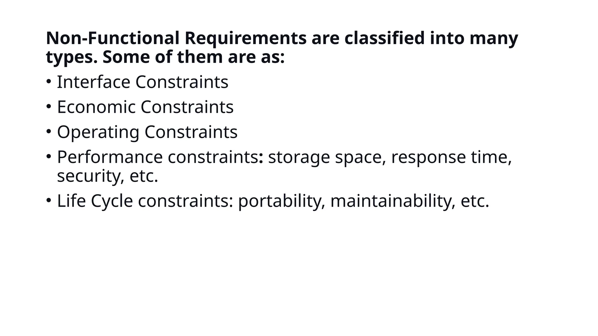 Non-Functional Requirements are classified into many
types. Some of them are as:
• Interface Constraints
• Economic Constraints
• Operating Constraints
• Performance constraints: storage space, response time,
security, etc.
• Life Cycle constraints: portability, maintainability, etc.
 
