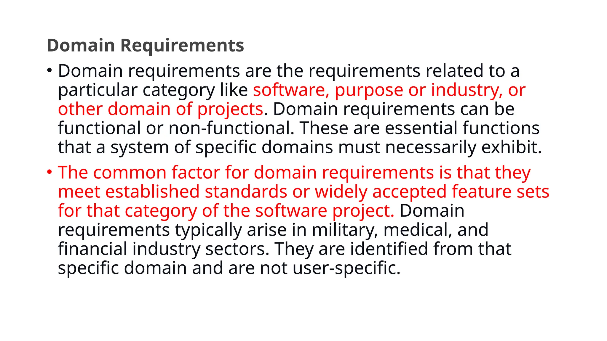 Domain Requirements
• Domain requirements are the requirements related to a
particular category like software, purpose or industry, or
other domain of projects. Domain requirements can be
functional or non-functional. These are essential functions
that a system of specific domains must necessarily exhibit.
• The common factor for domain requirements is that they
meet established standards or widely accepted feature sets
for that category of the software project. Domain
requirements typically arise in military, medical, and
financial industry sectors. They are identified from that
specific domain and are not user-specific.
 