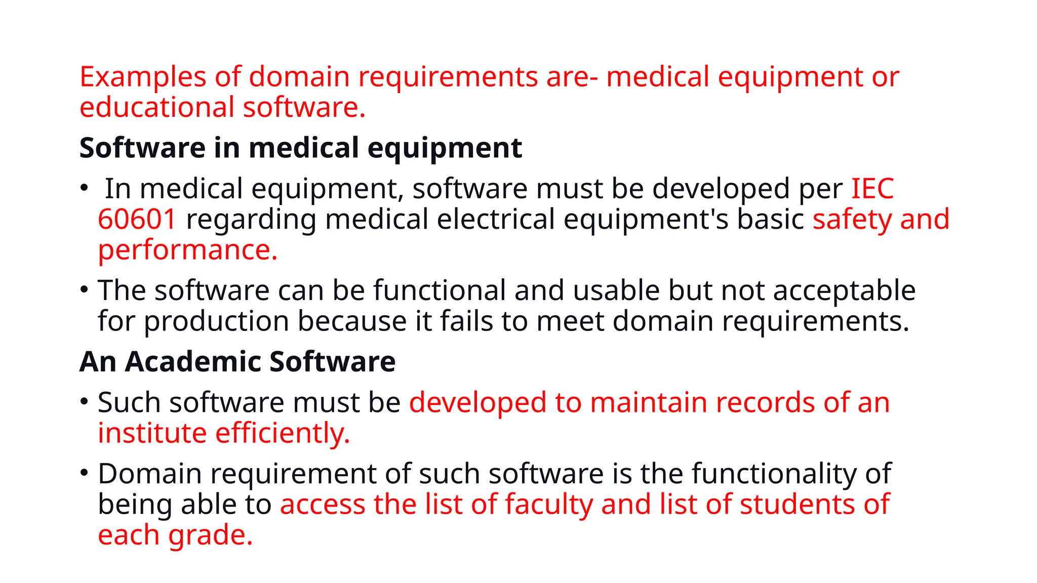 Examples of domain requirements are- medical equipment or
educational software.
Software in medical equipment
• In medical equipment, software must be developed per IEC
60601 regarding medical electrical equipment's basic safety and
performance.
• The software can be functional and usable but not acceptable
for production because it fails to meet domain requirements.
An Academic Software
• Such software must be developed to maintain records of an
institute efficiently.
• Domain requirement of such software is the functionality of
being able to access the list of faculty and list of students of
each grade.
 