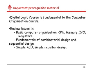 10
Important prerequisite material
•Digital Logic Course is fundamental to the Computer
Organization Course.
•Review issues in:
- Basic computer organization: CPU, Memory, I/O,
Registers.
- Fundamentals of combinatorial design and
sequential design.
- Simple ALU, simple register design.
 