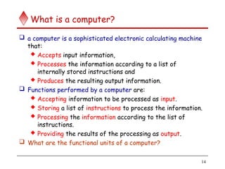 14
What is a computer?
 a computer is a sophisticated electronic calculating machine
that:
 Accepts input information,
 Processes the information according to a list of
internally stored instructions and
 Produces the resulting output information.
 Functions performed by a computer are:
 Accepting information to be processed as input.
 Storing a list of instructions to process the information.
 Processing the information according to the list of
instructions.
 Providing the results of the processing as output.
 What are the functional units of a computer?
 