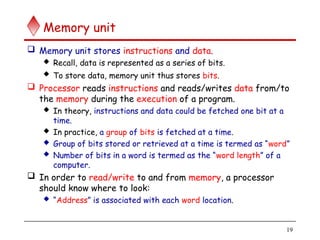 19
Memory unit
 Memory unit stores instructions and data.
 Recall, data is represented as a series of bits.
 To store data, memory unit thus stores bits.
 Processor reads instructions and reads/writes data from/to
the memory during the execution of a program.
 In theory, instructions and data could be fetched one bit at a
time.
 In practice, a group of bits is fetched at a time.
 Group of bits stored or retrieved at a time is termed as “word”
 Number of bits in a word is termed as the “word length” of a
computer.
 In order to read/write to and from memory, a processor
should know where to look:
 “Address” is associated with each word location.
 