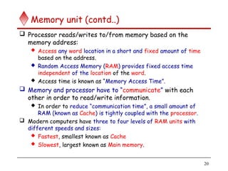 20
Memory unit (contd..)
 Processor reads/writes to/from memory based on the
memory address:
 Access any word location in a short and fixed amount of time
based on the address.
 Random Access Memory (RAM) provides fixed access time
independent of the location of the word.
 Access time is known as “Memory Access Time”.
 Memory and processor have to “communicate” with each
other in order to read/write information.
 In order to reduce “communication time”, a small amount of
RAM (known as Cache) is tightly coupled with the processor.
 Modern computers have three to four levels of RAM units with
different speeds and sizes:
 Fastest, smallest known as Cache
 Slowest, largest known as Main memory.
 