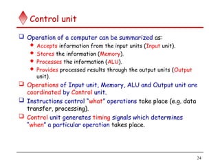 24
Control unit
 Operation of a computer can be summarized as:
 Accepts information from the input units (Input unit).
 Stores the information (Memory).
 Processes the information (ALU).
 Provides processed results through the output units (Output
unit).
 Operations of Input unit, Memory, ALU and Output unit are
coordinated by Control unit.
 Instructions control “what” operations take place (e.g. data
transfer, processing).
 Control unit generates timing signals which determines
“when” a particular operation takes place.
 