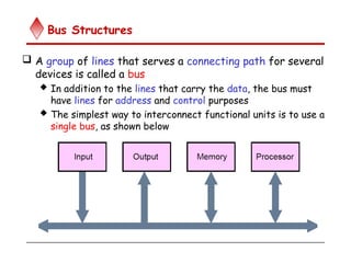Bus Structures
 A group of lines that serves a connecting path for several
devices is called a bus
 In addition to the lines that carry the data, the bus must
have lines for address and control purposes
 The simplest way to interconnect functional units is to use a
single bus, as shown below
 