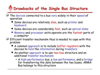 Drawbacks of the Single Bus Structure
 The devices connected to a bus vary widely in their speed of
operation
 Some devices are relatively slow, such as printer and
keyboard
 Some devices are considerably fast, such as optical disks
 Memory and processor units operate are the fastest parts of
a computer
 Efficient transfer mechanism thus is needed to cope with this
problem
 A common approach is to include buffer registers with the
devices to hold the information during transfers
 An another approach is to use two-bus structure and an
additional transfer mechanism
• A high-performance bus, a low-performance, and a bridge
for transferring the data between the two buses. ARMA
Bus belongs to this structure
 