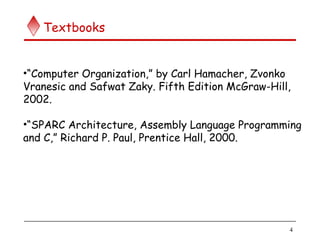 4
Textbooks
•“Computer Organization,” by Carl Hamacher, Zvonko
Vranesic and Safwat Zaky. Fifth Edition McGraw-Hill,
2002.
•“SPARC Architecture, Assembly Language Programming
and C,” Richard P. Paul, Prentice Hall, 2000.
 