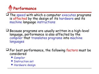 Performance
 The speed with which a computer executes programs
is affected by the design of its hardware and its
machine language instructions
 Because programs are usually written in a high-level
language, performance is also affected by the
compiler that translates programs into machine
languages
 For best performance, the following factors must be
considered
 Compiler
 Instruction set
 Hardware design
 