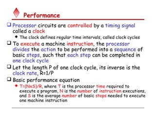 Performance
 Processor circuits are controlled by a timing signal
called a clock
 The clock defines regular time intervals, called clock cycles
 To execute a machine instruction, the processor
divides the action to be performed into a sequence of
basic steps, such that each step can be completed in
one clock cycle
 Let the length P of one clock cycle, its inverse is the
clock rate, R=1/P
 Basic performance equation
 T=(NxS)/R, where T is the processor time required to
execute a program, N is the number of instruction executions,
and S is the average number of basic steps needed to execute
one machine instruction
 