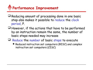 Performance Improvement
 Reducing amount of processing done in one basic
step also makes it possible to reduce the clock
period, P.
 However, if the actions that have to be performed
by an instruction remain the same, the number of
basic steps needed may increase
 Reduce the number of basic steps to execute
 Reduced instruction set computers (RISC) and complex
instruction set computers (CISC)
 