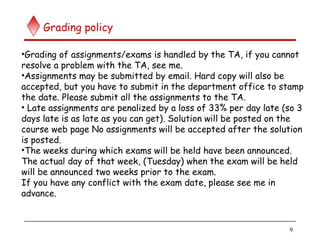 9
Grading policy
•Grading of assignments/exams is handled by the TA, if you cannot
resolve a problem with the TA, see me.
•Assignments may be submitted by email. Hard copy will also be
accepted, but you have to submit in the department office to stamp
the date. Please submit all the assignments to the TA.
• Late assignments are penalized by a loss of 33% per day late (so 3
days late is as late as you can get). Solution will be posted on the
course web page No assignments will be accepted after the solution
is posted.
•The weeks during which exams will be held have been announced.
The actual day of that week, (Tuesday) when the exam will be held
will be announced two weeks prior to the exam.
If you have any conflict with the exam date, please see me in
advance.
 