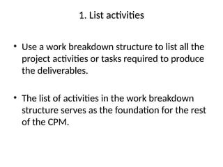 1. List activities
• Use a work breakdown structure to list all the
project activities or tasks required to produce
the deliverables.
• The list of activities in the work breakdown
structure serves as the foundation for the rest
of the CPM.
 
