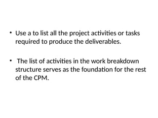 • Use a to list all the project activities or tasks
required to produce the deliverables.
• The list of activities in the work breakdown
structure serves as the foundation for the rest
of the CPM.
 