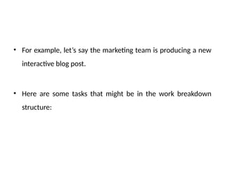 • For example, let’s say the marketing team is producing a new
interactive blog post.
• Here are some tasks that might be in the work breakdown
structure:
 