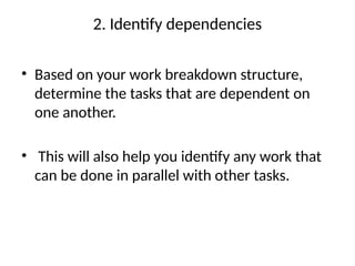 2. Identify dependencies
• Based on your work breakdown structure,
determine the tasks that are dependent on
one another.
• This will also help you identify any work that
can be done in parallel with other tasks.
 