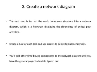 3. Create a network diagram
• The next step is to turn the work breakdown structure into a network
diagram, which is a flowchart displaying the chronology of critical path
activities.
• Create a box for each task and use arrows to depict task dependencies.
• You’ll add other time-bound components to the network diagram until you
have the general project schedule figured out.
 