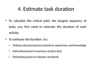 4. Estimate task duration
• To calculate the critical path, the longest sequence of
tasks, you first need to estimate the duration of each
activity.
• To estimate the duration, try:
– Making educated guesses based on experience and knowledge
– Estimating based on previous project data
– Estimating based on industry standards
 