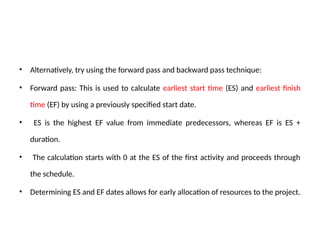 • Alternatively, try using the forward pass and backward pass technique:
• Forward pass: This is used to calculate earliest start time (ES) and earliest finish
time (EF) by using a previously specified start date.
• ES is the highest EF value from immediate predecessors, whereas EF is ES +
duration.
• The calculation starts with 0 at the ES of the first activity and proceeds through
the schedule.
• Determining ES and EF dates allows for early allocation of resources to the project.
 
