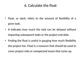 6. Calculate the float
• Float, or slack, refers to the amount of flexibility of a
given task.
• It indicates how much the task can be delayed without
impacting subsequent tasks or the project end date.
• Finding the float is useful in gauging how much flexibility
the project has. Float is a resource that should be used to
cover project risks or unexpected issues that come up.
 