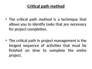 Critical path method
• The critical path method is a technique that
allows you to identify tasks that are necessary
for project completion.
• The critical path in project management is the
longest sequence of activities that must be
finished on time to complete the entire
project.
 