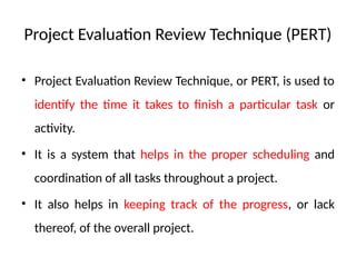 Project Evaluation Review Technique (PERT)
• Project Evaluation Review Technique, or PERT, is used to
identify the time it takes to finish a particular task or
activity.
• It is a system that helps in the proper scheduling and
coordination of all tasks throughout a project.
• It also helps in keeping track of the progress, or lack
thereof, of the overall project.
 