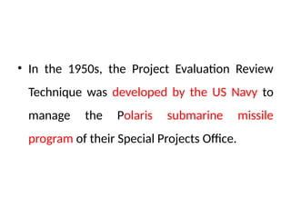 • In the 1950s, the Project Evaluation Review
Technique was developed by the US Navy to
manage the Polaris submarine missile
program of their Special Projects Office.
 