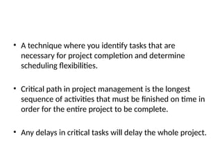 • A technique where you identify tasks that are
necessary for project completion and determine
scheduling flexibilities.
• Critical path in project management is the longest
sequence of activities that must be finished on time in
order for the entire project to be complete.
• Any delays in critical tasks will delay the whole project.
 