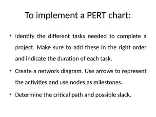 To implement a PERT chart:
• Identify the different tasks needed to complete a
project. Make sure to add these in the right order
and indicate the duration of each task.
• Create a network diagram. Use arrows to represent
the activities and use nodes as milestones.
• Determine the critical path and possible slack.
 