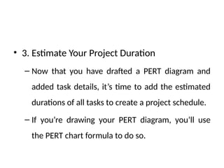 • 3. Estimate Your Project Duration
– Now that you have drafted a PERT diagram and
added task details, it’s time to add the estimated
durations of all tasks to create a project schedule.
– If you’re drawing your PERT diagram, you’ll use
the PERT chart formula to do so.
 
