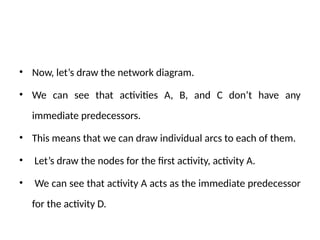 • Now, let’s draw the network diagram.
• We can see that activities A, B, and C don’t have any
immediate predecessors.
• This means that we can draw individual arcs to each of them.
• Let’s draw the nodes for the first activity, activity A.
• We can see that activity A acts as the immediate predecessor
for the activity D.
 