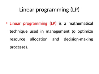 Linear programming (LP)
• Linear programming (LP) is a mathematical
technique used in management to optimize
resource allocation and decision-making
processes.
 