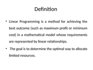 Definition
• Linear Programming is a method for achieving the
best outcome (such as maximum profit or minimum
cost) in a mathematical model whose requirements
are represented by linear relationships.
• The goal is to determine the optimal way to allocate
limited resources.
 