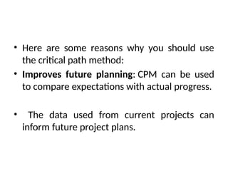 • Here are some reasons why you should use
the critical path method:
• Improves future planning: CPM can be used
to compare expectations with actual progress.
• The data used from current projects can
inform future project plans.
 