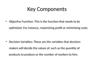 Key Components
• Objective Function: This is the function that needs to be
optimized. For instance, maximizing profit or minimizing costs.
• Decision Variables: These are the variables that decision-
makers will decide the values of, such as the quantity of
products to produce or the number of workers to hire.
 