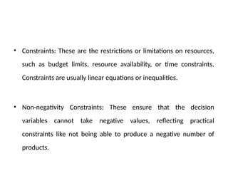 • Constraints: These are the restrictions or limitations on resources,
such as budget limits, resource availability, or time constraints.
Constraints are usually linear equations or inequalities.
• Non-negativity Constraints: These ensure that the decision
variables cannot take negative values, reflecting practical
constraints like not being able to produce a negative number of
products.
 