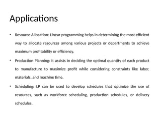 Applications
• Resource Allocation: Linear programming helps in determining the most efficient
way to allocate resources among various projects or departments to achieve
maximum profitability or efficiency.
• Production Planning: It assists in deciding the optimal quantity of each product
to manufacture to maximize profit while considering constraints like labor,
materials, and machine time.
• Scheduling: LP can be used to develop schedules that optimize the use of
resources, such as workforce scheduling, production schedules, or delivery
schedules.
 
