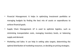 • Financial Management: It helps in optimizing investment portfolios or
managing budgets by finding the best mix of assets or expenditures to
achieve financial goals.
• Supply Chain Management: LP is used to optimize logistics, such as
minimizing transportation costs, managing inventory levels, or balancing
supply and demand.
• Marketing and Sales: It can help in setting sales targets, determining the
optimal distribution of marketing resources, or deciding on pricing strategies.
 