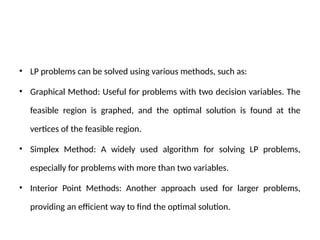 • LP problems can be solved using various methods, such as:
• Graphical Method: Useful for problems with two decision variables. The
feasible region is graphed, and the optimal solution is found at the
vertices of the feasible region.
• Simplex Method: A widely used algorithm for solving LP problems,
especially for problems with more than two variables.
• Interior Point Methods: Another approach used for larger problems,
providing an efficient way to find the optimal solution.
 