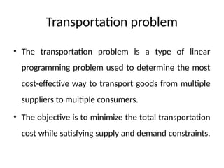 Transportation problem
• The transportation problem is a type of linear
programming problem used to determine the most
cost-effective way to transport goods from multiple
suppliers to multiple consumers.
• The objective is to minimize the total transportation
cost while satisfying supply and demand constraints.
 