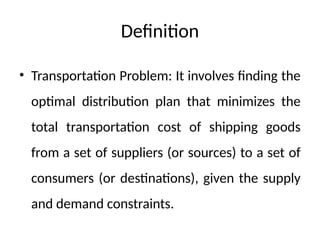 Definition
• Transportation Problem: It involves finding the
optimal distribution plan that minimizes the
total transportation cost of shipping goods
from a set of suppliers (or sources) to a set of
consumers (or destinations), given the supply
and demand constraints.
 