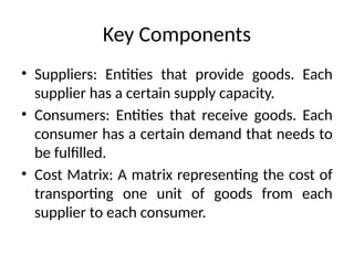 Key Components
• Suppliers: Entities that provide goods. Each
supplier has a certain supply capacity.
• Consumers: Entities that receive goods. Each
consumer has a certain demand that needs to
be fulfilled.
• Cost Matrix: A matrix representing the cost of
transporting one unit of goods from each
supplier to each consumer.
 