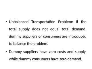 • Unbalanced Transportation Problem: If the
total supply does not equal total demand,
dummy suppliers or consumers are introduced
to balance the problem.
• Dummy suppliers have zero costs and supply,
while dummy consumers have zero demand.
 
