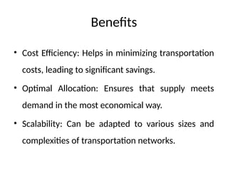 Benefits
• Cost Efficiency: Helps in minimizing transportation
costs, leading to significant savings.
• Optimal Allocation: Ensures that supply meets
demand in the most economical way.
• Scalability: Can be adapted to various sizes and
complexities of transportation networks.
 